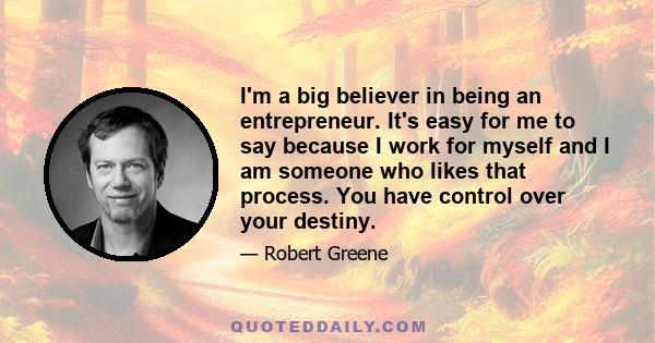 I'm a big believer in being an entrepreneur. It's easy for me to say because I work for myself and I am someone who likes that process. You have control over your destiny.