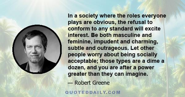 In a society where the roles everyone plays are obvious, the refusal to conform to any standard will excite interest. Be both masculine and feminine, impudent and charming, subtle and outrageous. Let other people worry