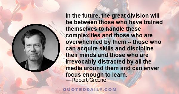 In the future, the great division will be between those who have trained themselves to handle these complexities and those who are overwhelmed by them -- those who can acquire skills and discipline their minds and those 