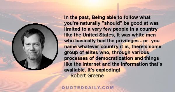 In the past, Being able to follow what you're naturally should be good at was limited to a very few people in a country like the United States, It was white men who basically had the privileges - or, you name whatever