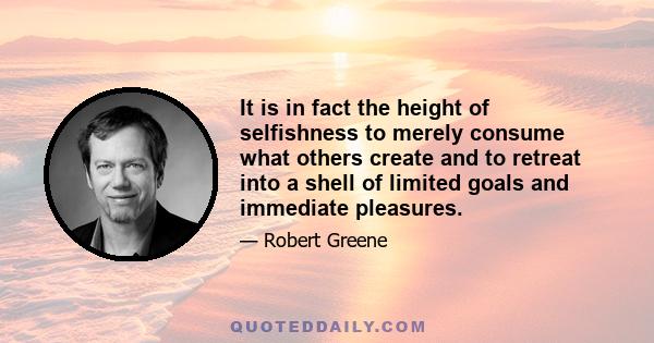 It is in fact the height of selfishness to merely consume what others create and to retreat into a shell of limited goals and immediate pleasures.