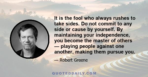 It is the fool who always rushes to take sides. Do not commit to any side or cause by yourself. By maintaining your independence, you become the master of others — playing people against one another, making them pursue