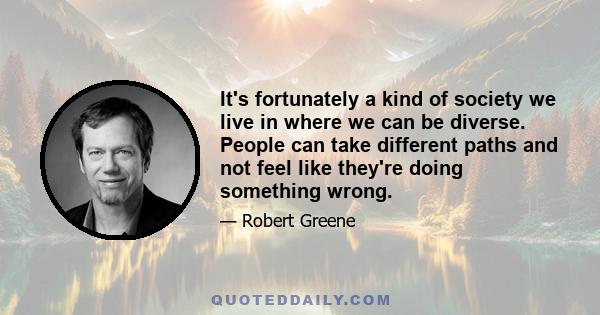 It's fortunately a kind of society we live in where we can be diverse. People can take different paths and not feel like they're doing something wrong.