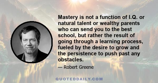 Mastery is not a function of I.Q. or natural talent or wealthy parents who can send you to the best school, but rather the result of going through a learning process, fueled by the desire to grow and the persistence to