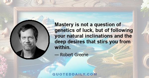 Mastery is not a question of genetics of luck, but of following your natural inclinations and the deep desires that stirs you from within.