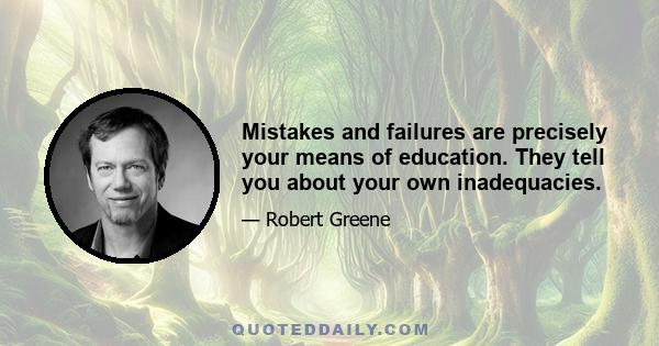 Mistakes and failures are precisely your means of education. They tell you about your own inadequacies.