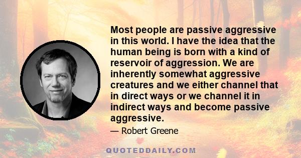 Most people are passive aggressive in this world. I have the idea that the human being is born with a kind of reservoir of aggression. We are inherently somewhat aggressive creatures and we either channel that in direct 