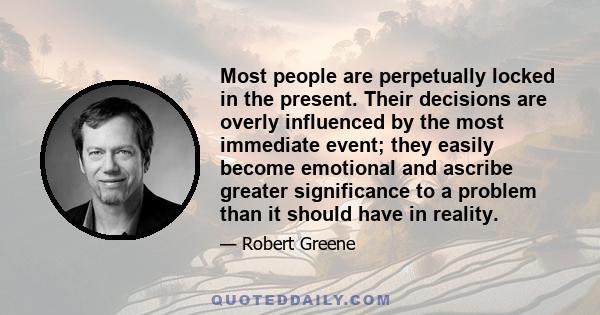 Most people are perpetually locked in the present. Their decisions are overly influenced by the most immediate event; they easily become emotional and ascribe greater significance to a problem than it should have in