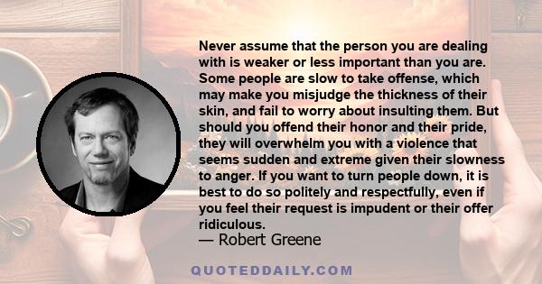 Never assume that the person you are dealing with is weaker or less important than you are. Some people are slow to take offense, which may make you misjudge the thickness of their skin, and fail to worry about