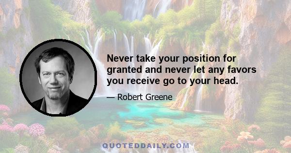 Never take your position for granted and never let any favors you receive go to your head.