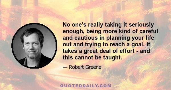 No one's really taking it seriously enough, being more kind of careful and cautious in planning your life out and trying to reach a goal. It takes a great deal of effort - and this cannot be taught.