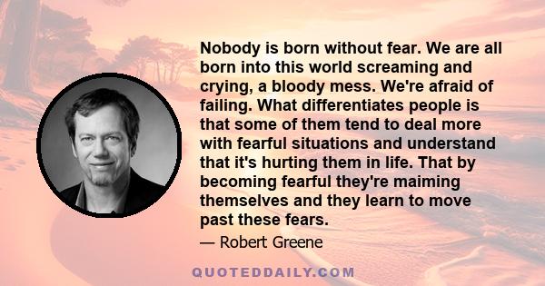 Nobody is born without fear. We are all born into this world screaming and crying, a bloody mess. We're afraid of failing. What differentiates people is that some of them tend to deal more with fearful situations and