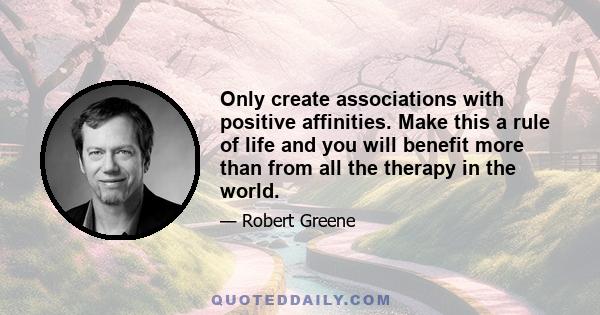 Only create associations with positive affinities. Make this a rule of life and you will benefit more than from all the therapy in the world.