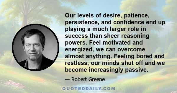 Our levels of desire, patience, persistence, and confidence end up playing a much larger role in success than sheer reasoning powers. Feel motivated and energized, we can overcome almost anything. Feeling bored and