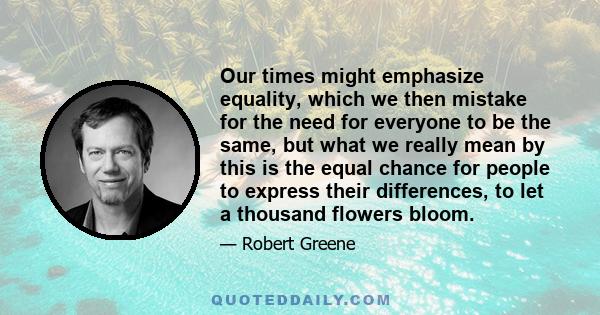 Our times might emphasize equality, which we then mistake for the need for everyone to be the same, but what we really mean by this is the equal chance for people to express their differences, to let a thousand flowers