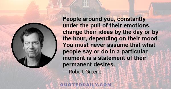 People around you, constantly under the pull of their emotions, change their ideas by the day or by the hour, depending on their mood. You must never assume that what people say or do in a particular moment is a