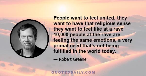 People want to feel united, they want to have that religious sense they want to feel like at a rave 10,000 people at the rave are feeling the same emotions, a very primal need that's not being fulfilled in the world