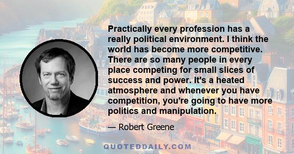 Practically every profession has a really political environment. I think the world has become more competitive. There are so many people in every place competing for small slices of success and power. It's a heated