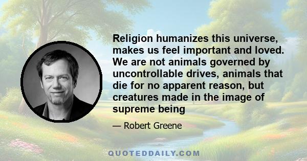 Religion humanizes this universe, makes us feel important and loved. We are not animals governed by uncontrollable drives, animals that die for no apparent reason, but creatures made in the image of supreme being