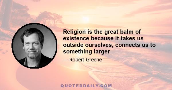 Religion is the great balm of existence because it takes us outside ourselves, connects us to something larger