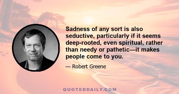 Sadness of any sort is also seductive, particularly if it seems deep-rooted, even spiritual, rather than needy or pathetic—it makes people come to you.