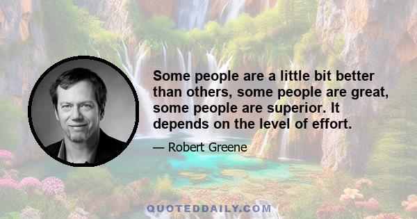 Some people are a little bit better than others, some people are great, some people are superior. It depends on the level of effort.