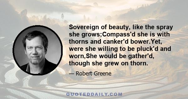 Sovereign of beauty, like the spray she grows;Compass'd she is with thorns and canker'd bower.Yet, were she willing to be pluck'd and worn,She would be gather'd, though she grew on thorn.