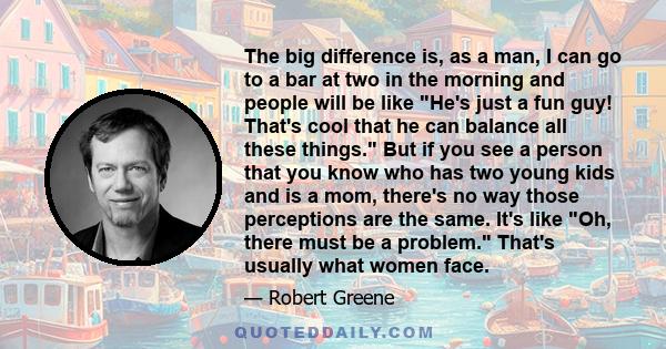 The big difference is, as a man, I can go to a bar at two in the morning and people will be like He's just a fun guy! That's cool that he can balance all these things. But if you see a person that you know who has two