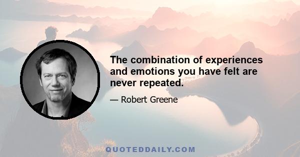 The combination of experiences and emotions you have felt are never repeated.