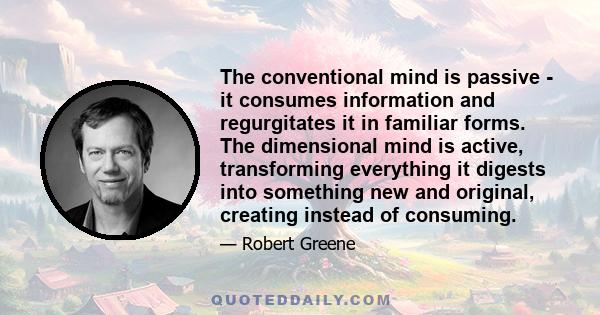 The conventional mind is passive - it consumes information and regurgitates it in familiar forms. The dimensional mind is active, transforming everything it digests into something new and original, creating instead of