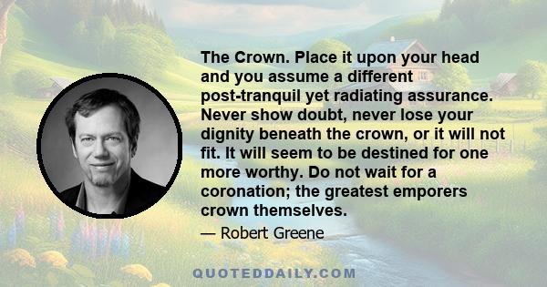 The Crown. Place it upon your head and you assume a different post-tranquil yet radiating assurance. Never show doubt, never lose your dignity beneath the crown, or it will not fit. It will seem to be destined for one