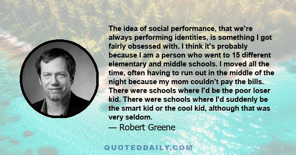 The idea of social performance, that we're always performing identities, is something I got fairly obsessed with. I think it's probably because I am a person who went to 15 different elementary and middle schools. I