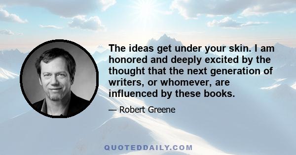 The ideas get under your skin. I am honored and deeply excited by the thought that the next generation of writers, or whomever, are influenced by these books.