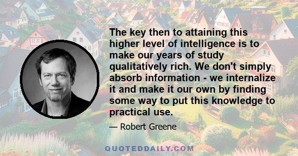 The key then to attaining this higher level of intelligence is to make our years of study qualitatively rich. We don't simply absorb information - we internalize it and make it our own by finding some way to put this