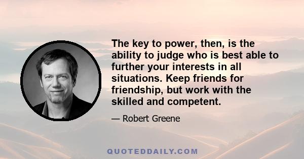 The key to power, then, is the ability to judge who is best able to further your interests in all situations. Keep friends for friendship, but work with the skilled and competent.