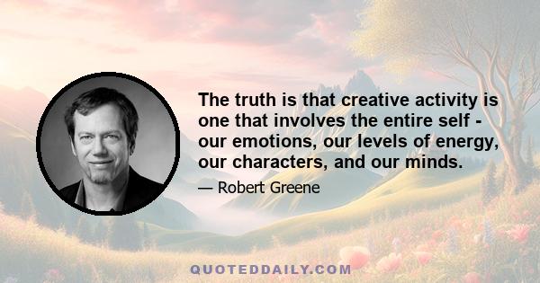 The truth is that creative activity is one that involves the entire self - our emotions, our levels of energy, our characters, and our minds.