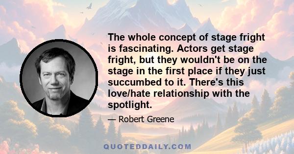 The whole concept of stage fright is fascinating. Actors get stage fright, but they wouldn't be on the stage in the first place if they just succumbed to it. There's this love/hate relationship with the spotlight.