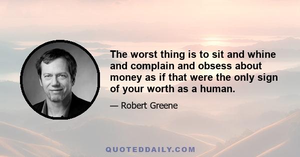 The worst thing is to sit and whine and complain and obsess about money as if that were the only sign of your worth as a human.