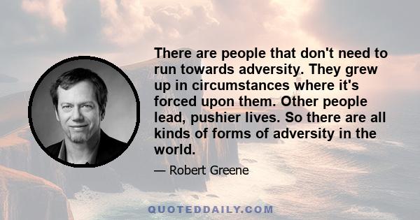 There are people that don't need to run towards adversity. They grew up in circumstances where it's forced upon them. Other people lead, pushier lives. So there are all kinds of forms of adversity in the world.