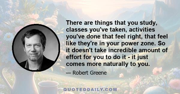 There are things that you study, classes you've taken, activities you've done that feel right, that feel like they're in your power zone. So it doesn't take incredible amount of effort for you to do it - it just comes