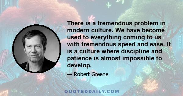 There is a tremendous problem in modern culture. We have become used to everything coming to us with tremendous speed and ease. It is a culture where discipline and patience is almost impossible to develop.