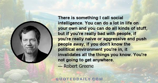 There is something I call social intelligence. You can do a lot in life on your own and you can do all kinds of stuff, but if you're really bad with people, if you're really naive or aggressive and push people away, if