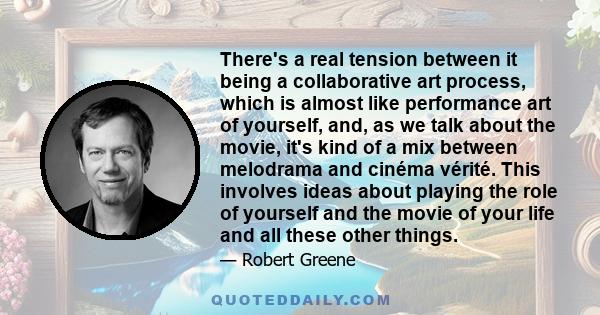 There's a real tension between it being a collaborative art process, which is almost like performance art of yourself, and, as we talk about the movie, it's kind of a mix between melodrama and cinéma vérité. This