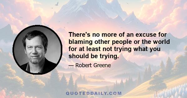 There's no more of an excuse for blaming other people or the world for at least not trying what you should be trying.