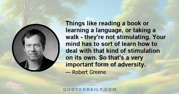 Things like reading a book or learning a language, or taking a walk - they're not stimulating. Your mind has to sort of learn how to deal with that kind of stimulation on its own. So that's a very important form of