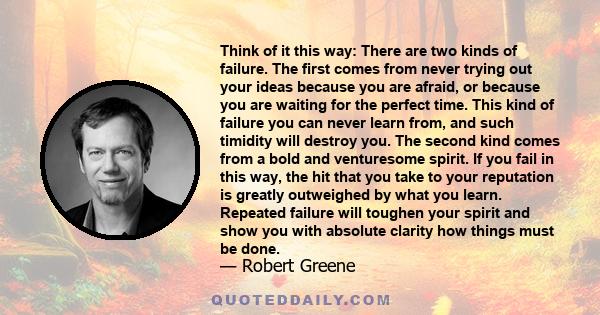 Think of it this way: There are two kinds of failure. The first comes from never trying out your ideas because you are afraid, or because you are waiting for the perfect time. This kind of failure you can never learn