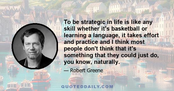 To be strategic in life is like any skill whether it's basketball or learning a language, it takes effort and practice and I think most people don't think that it's something that they could just do, you know, naturally.