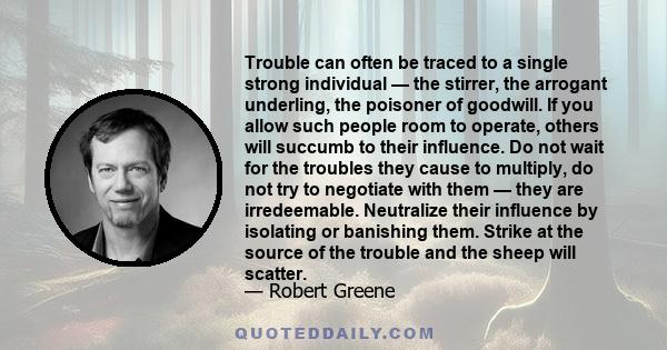 Trouble can often be traced to a single strong individual — the stirrer, the arrogant underling, the poisoner of goodwill. If you allow such people room to operate, others will succumb to their influence. Do not wait