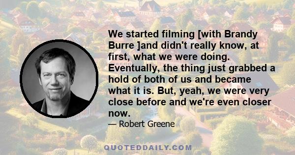 We started filming [with Brandy Burre ]and didn't really know, at first, what we were doing. Eventually, the thing just grabbed a hold of both of us and became what it is. But, yeah, we were very close before and we're