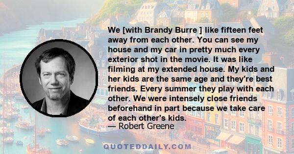 We [with Brandy Burre ] like fifteen feet away from each other. You can see my house and my car in pretty much every exterior shot in the movie. It was like filming at my extended house. My kids and her kids are the